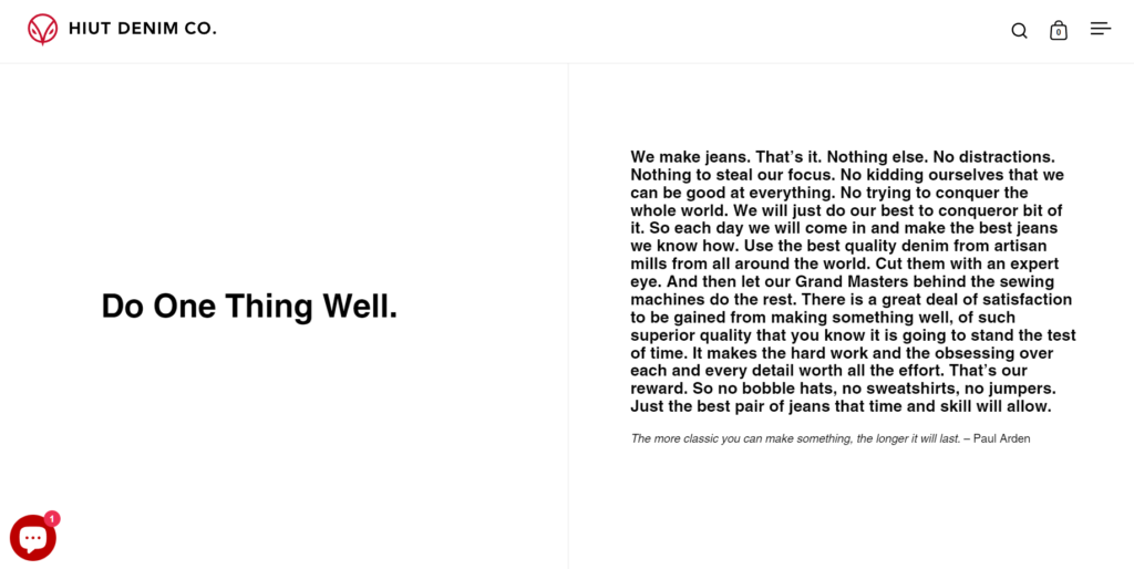 Screenshot from Hiut Jeans' website. Text says: Do One Thing Well. We make jeans. That’s it. Nothing else. No distractions. Nothing to steal our focus. No kidding ourselves that we can be good at everything. No trying to conquer the whole world. We will just do our best to conqueror bit of it. So each day we will come in and make the best jeans we know how. Use the best quality denim from artisan mills from all around the world. Cut them with an expert eye. And then let our Grand Masters behind the sewing machines do the rest. There is a great deal of satisfaction to be gained from making something well, of such superior quality that you know it is going to stand the test of time. It makes the hard work and the obsessing over each and every detail worth all the effort. That’s our reward. So no bobble hats, no sweatshirts, no jumpers. Just the best pair of jeans that time and skill will allow.
The more classic you can make something, the longer it will last. – Paul Arden 